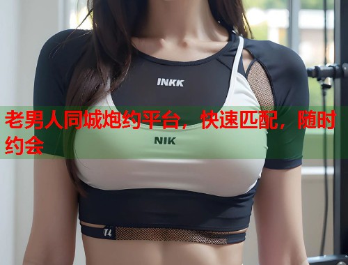 老男人同城炮约平台,快速匹配,随时约会 老男人同城炮约平台,快速匹配,随时约会