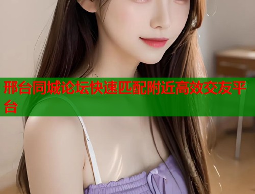邢台同城论坛快速匹配附近高效交友平台