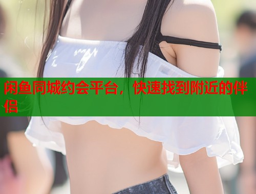 闲鱼同城约会平台，快速找到附近的伴侣