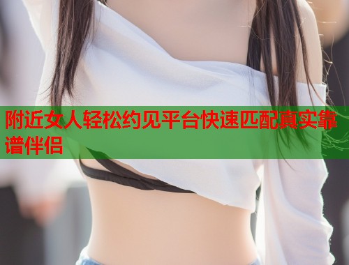 附近女人轻松约见平台快速匹配真实靠谱伴侣