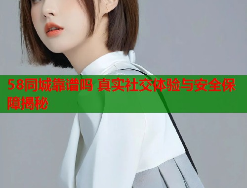 58同城靠谱吗 真实社交体验与安全保障揭秘