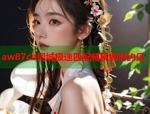 aw87cn同城极速匹配畅聊即时约见