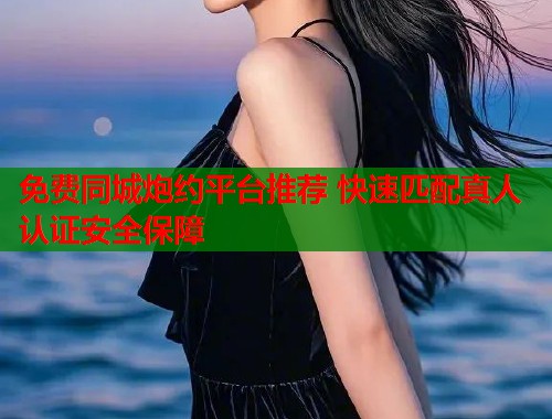 免费同城炮约平台推荐 快速匹配真人认证安全保障