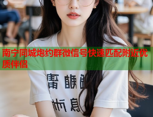 南宁同城炮约群微信号快速匹配附近优质伴侣 南宁同城炮约群微信号快速匹配附近优质伴侣