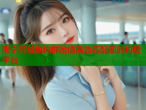 南宁同城炮约群微信高效匹配即时约玩平台 南宁同城炮约群微信高效匹配即时约玩平台