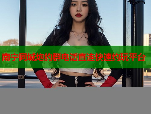 南宁同城炮约群电话直连快速约玩平台 南宁同城炮约群电话直连快速约玩平台