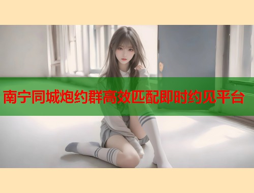 南宁同城炮约群高效匹配即时约见平台 南宁同城炮约群高效匹配即时约见平台