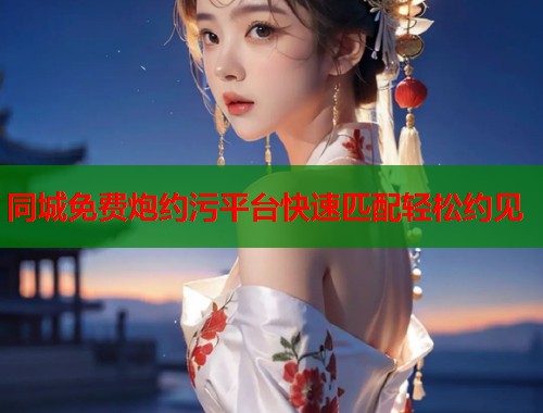 同城免费炮约污平台快速匹配轻松约见 同城免费炮约污平台快速匹配轻松约见