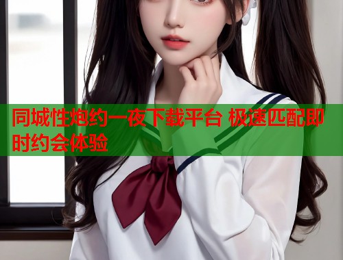 同城性炮约一夜下载平台 极速匹配即时约会体验