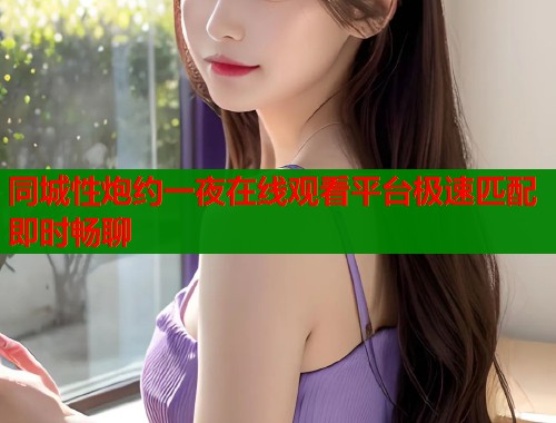 同城性炮约一夜在线观看平台极速匹配即时畅聊 同城性炮约一夜在线观看平台极速匹配即时畅聊