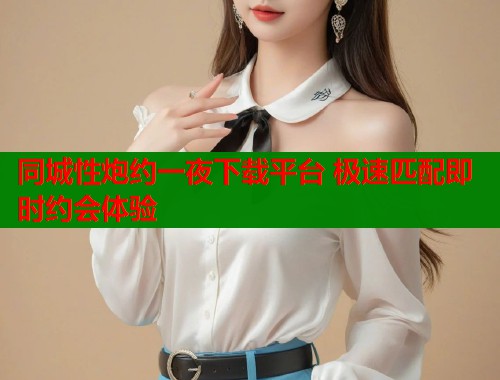同城性炮约一夜下载平台 极速匹配即时约会体验 同城性炮约一夜下载平台 极速匹配即时约会体验