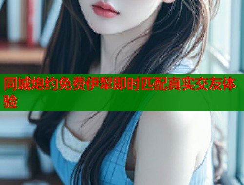 同城炮约免费伊犁即时匹配真实交友体验 同城炮约免费伊犁即时匹配真实交友体验