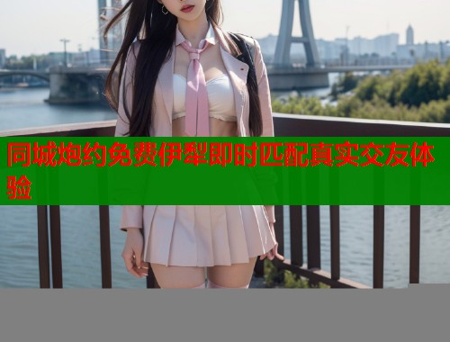 同城炮约免费伊犁即时匹配真实交友体验