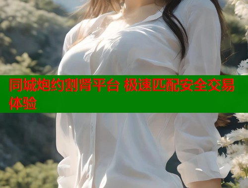 同城炮约割肾平台 极速匹配安全交易体验 同城炮约割肾平台 极速匹配安全交易体验
