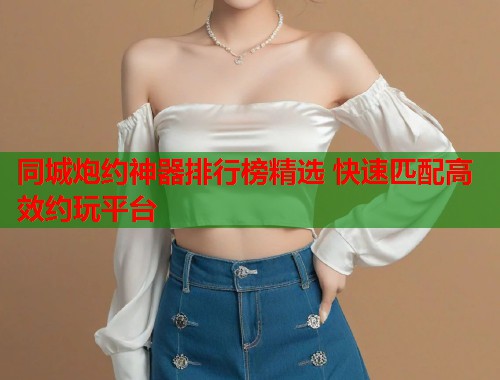 同城炮约神器排行榜精选 快速匹配高效约玩平台