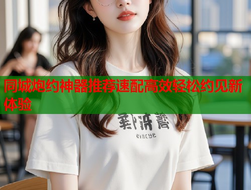 同城炮约神器推荐速配高效轻松约见新体验 同城炮约神器推荐速配高效轻松约见新体验
