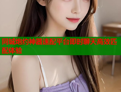同城炮约神器速配平台即时聊天高效匹配体验 同城炮约神器速配平台即时聊天高效匹配体验