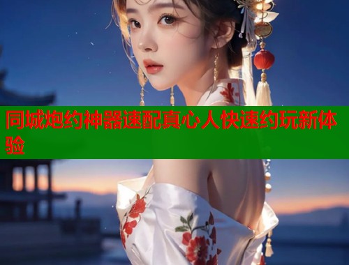 同城炮约神器速配真心人快速约玩新体验