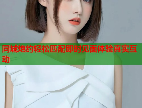 同城炮约轻松匹配即时见面体验真实互动 同城炮约轻松匹配即时见面体验真实互动