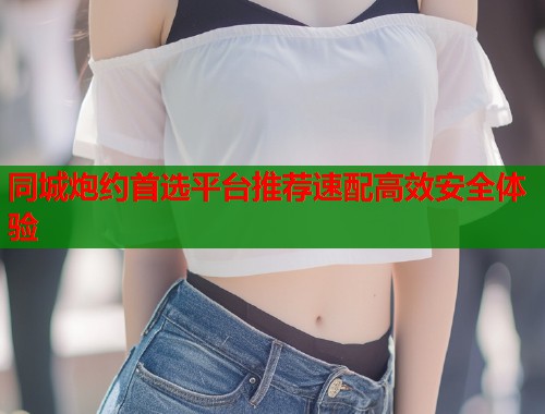 同城炮约首选平台推荐速配高效安全体验