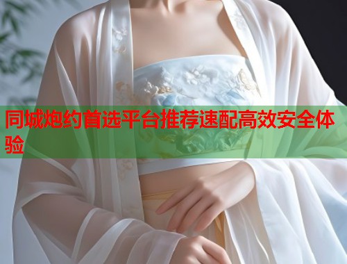 同城炮约首选平台推荐速配高效安全体验 同城炮约首选平台推荐速配高效安全体验