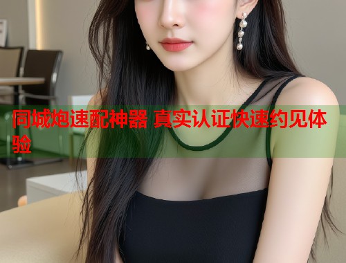 同城炮速配神器 真实认证快速约见体验 同城炮速配神器 真实认证快速约见体验