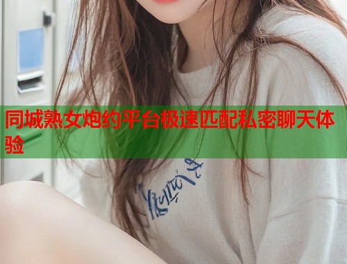 同城熟女炮约平台极速匹配私密聊天体验 同城熟女炮约平台极速匹配私密聊天体验
