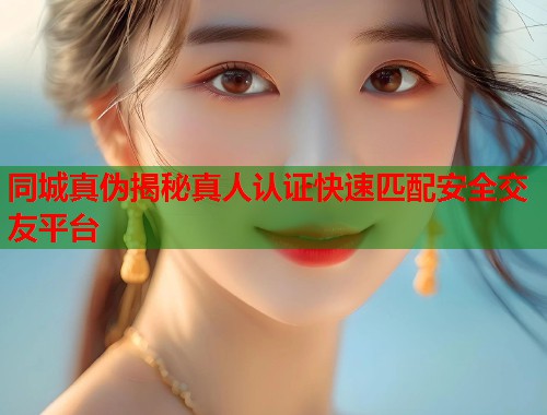 同城真伪揭秘真人认证快速匹配安全交友平台