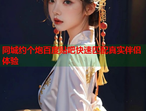 同城约个炮百度贴吧快速匹配真实伴侣体验 同城约个炮百度贴吧快速匹配真实伴侣体验