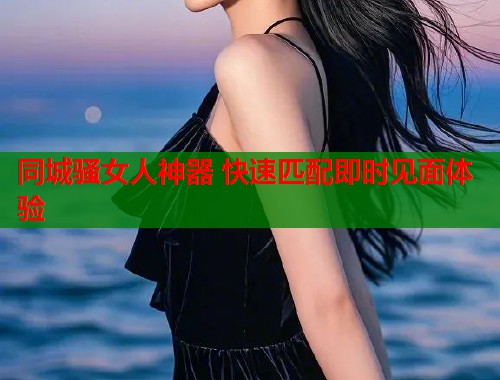 同城骚女人神器 快速匹配即时见面体验 同城骚女人神器 快速匹配即时见面体验