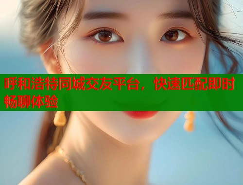 呼和浩特同城交友平台,快速匹配即时畅聊体验 呼和浩特同城交友平台,快速匹配即时畅聊体验