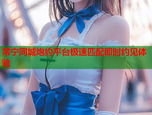 常宁同城炮约平台极速匹配即时约见体验